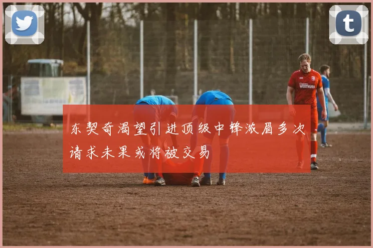 东契奇渴望引进顶级中锋浓眉多次请求未果或将被交易