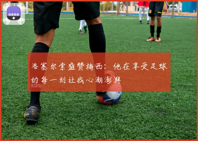 洛塞尔索盛赞梅西：他在享受足球的每一刻让我心潮澎湃