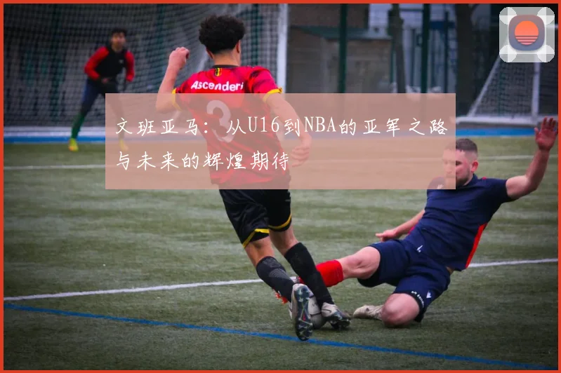 文班亚马：从U16到NBA的亚军之路与未来的辉煌期待