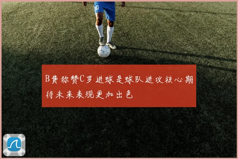 B费称赞C罗进球是球队进攻核心期待未来表现更加出色