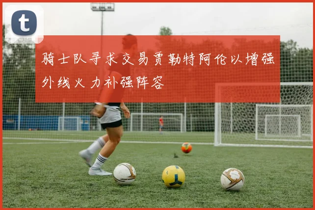 骑士队寻求交易贾勒特阿伦以增强外线火力补强阵容