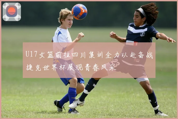 U17女篮前往四川集训全力以赴备战捷克世界杯展现青春风采
