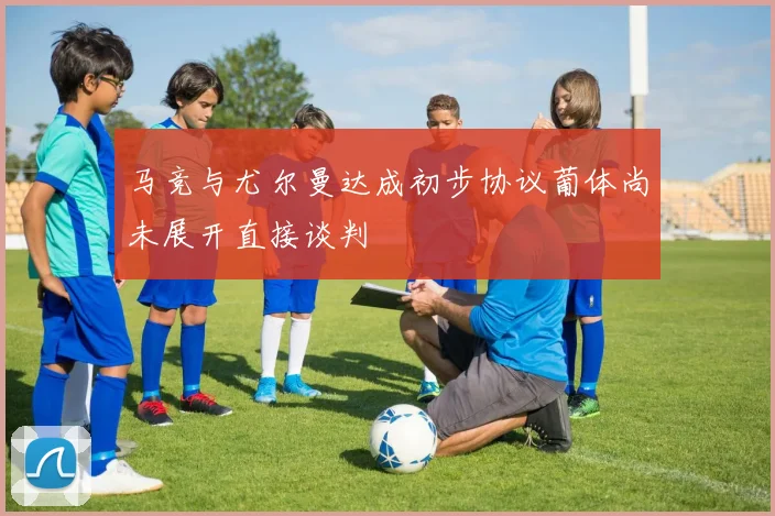 马竞与尤尔曼达成初步协议葡体尚未展开直接谈判