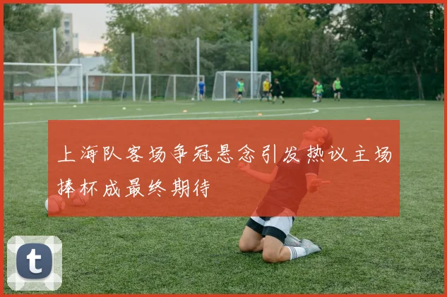 上海队客场争冠悬念引发热议主场捧杯成最终期待