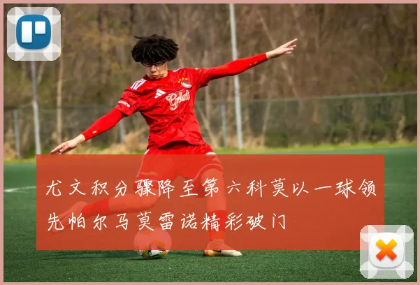 尤文积分骤降至第六科莫以一球领先帕尔马莫雷诺精彩破门