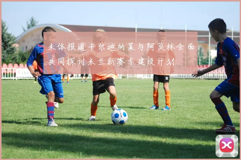 米体报道卡尔迪纳莱与阿莫林会面共同探讨米兰新赛季建设计划