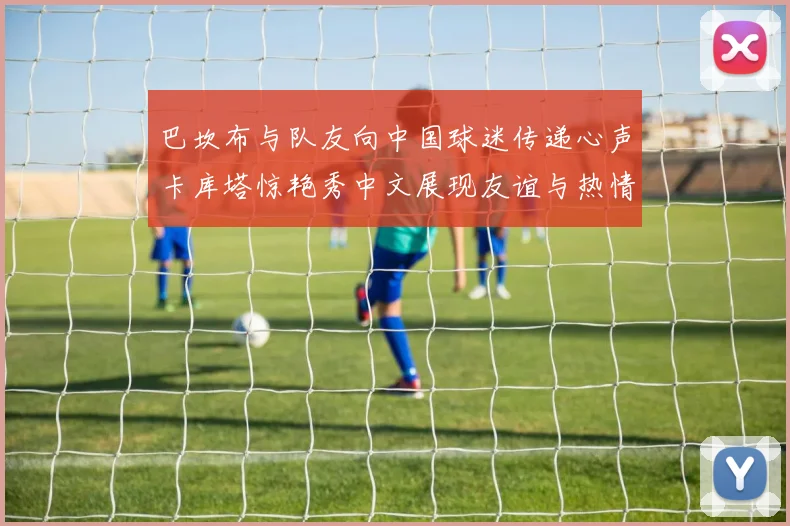 巴坎布与队友向中国球迷传递心声卡库塔惊艳秀中文展现友谊与热情