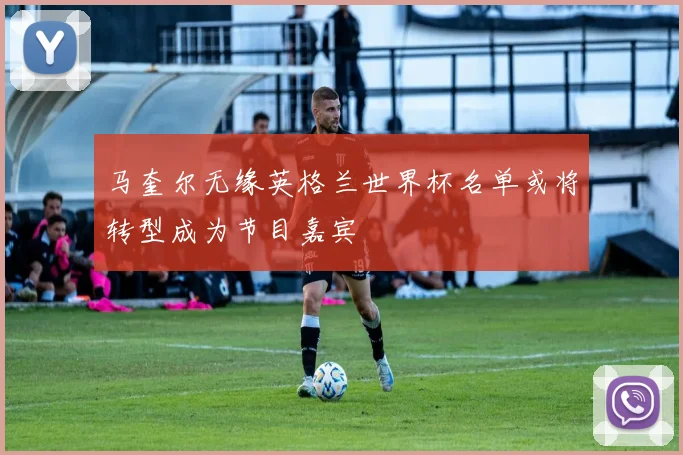 马奎尔无缘英格兰世界杯名单或将转型成为节目嘉宾