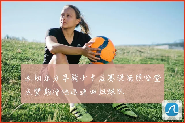 米切尔分享骑士季后赛现场照哈登点赞期待他迅速回归球队